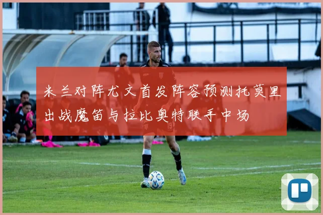 米兰对阵尤文首发阵容预测托莫里出战魔笛与拉比奥特联手中场