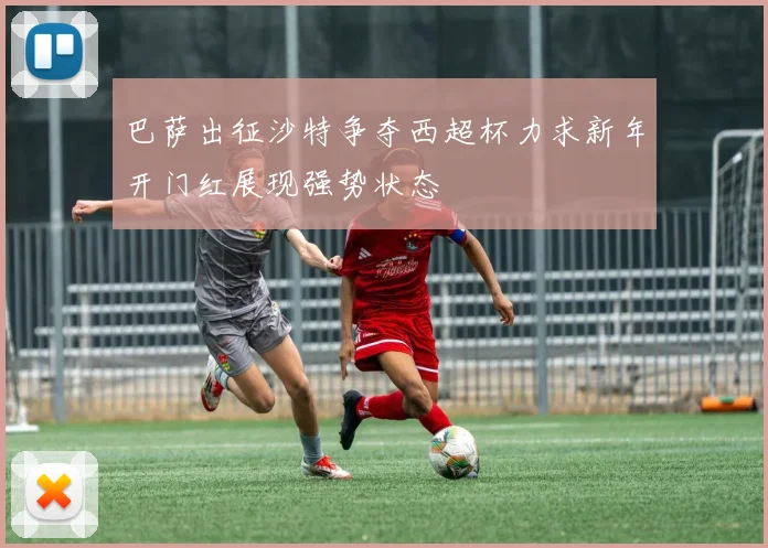 巴萨出征沙特争夺西超杯力求新年开门红展现强势状态