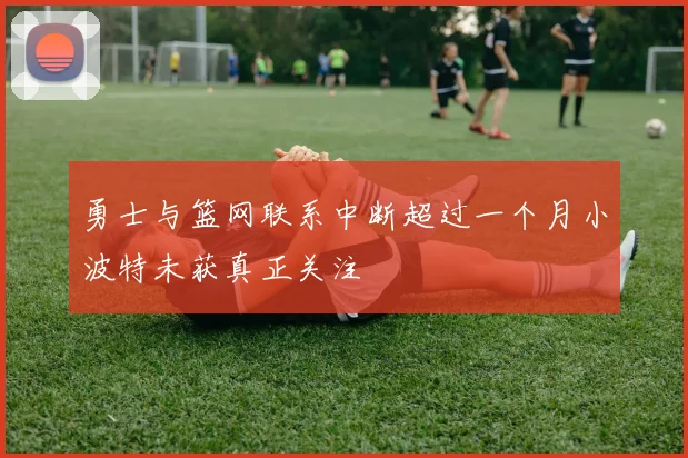 勇士与篮网联系中断超过一个月小波特未获真正关注