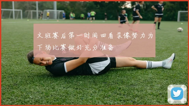 文班赛后第一时间回看录像努力为下场比赛做好充分准备