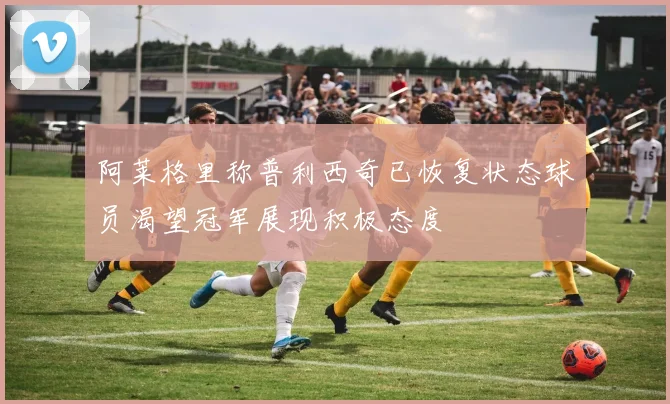 阿莱格里称普利西奇已恢复状态球员渴望冠军展现积极态度