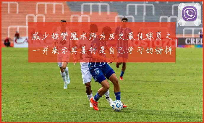 威少称赞魔术师为历史最佳球员之一并表示其善行是自己学习的榜样