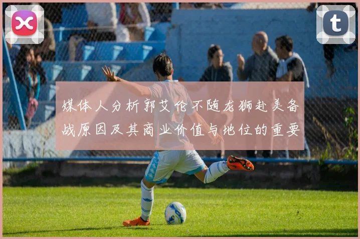 媒体人分析郭艾伦不随龙狮赴美备战原因及其商业价值与地位的重要性