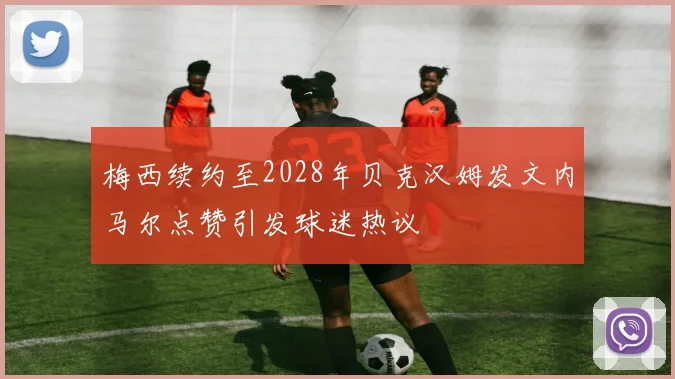 梅西续约至2028年贝克汉姆发文内马尔点赞引发球迷热议