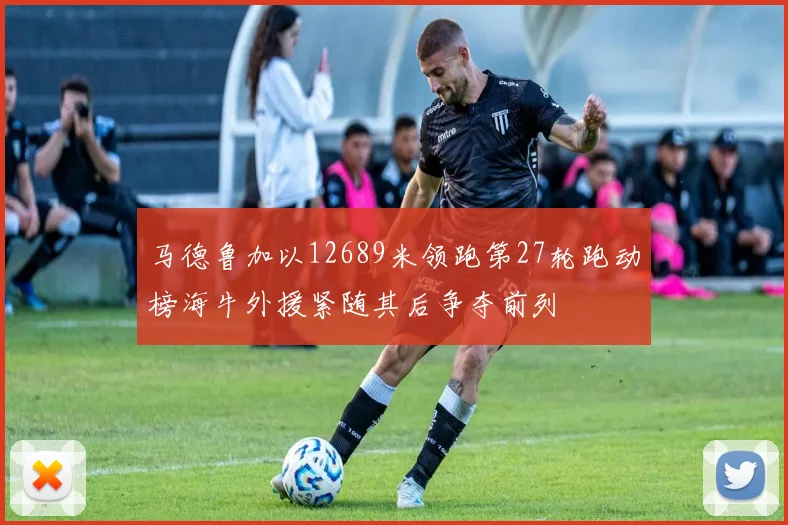 马德鲁加以12689米领跑第27轮跑动榜海牛外援紧随其后争夺前列