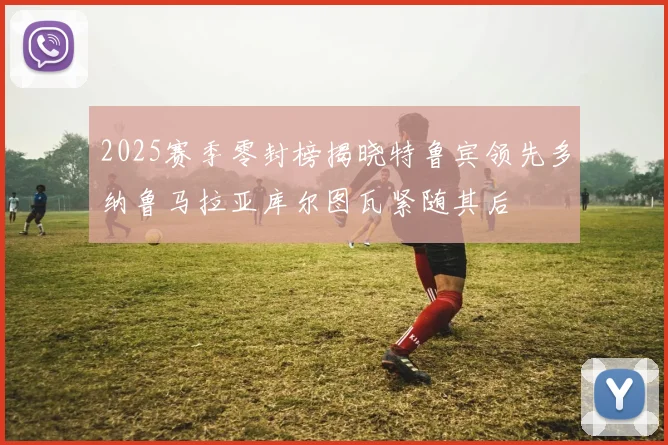 2025赛季零封榜揭晓特鲁宾领先多纳鲁马拉亚库尔图瓦紧随其后