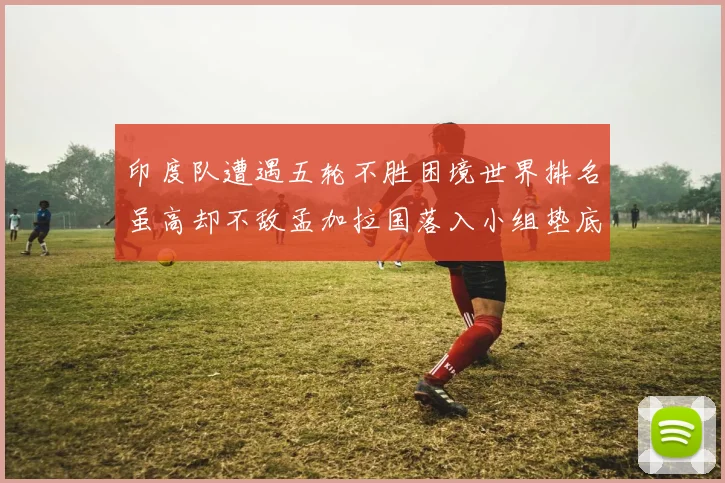 印度队遭遇五轮不胜困境世界排名虽高却不敌孟加拉国落入小组垫底