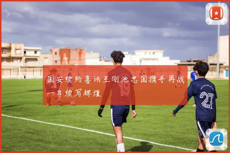 国安续约喜讯王刚池忠国携手再战一年续写辉煌