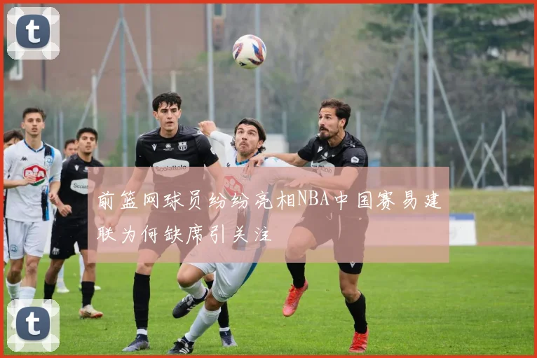 前篮网球员纷纷亮相NBA中国赛易建联为何缺席引关注