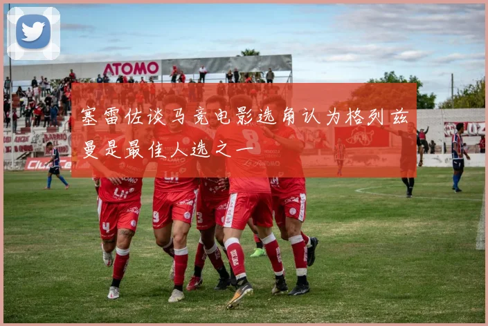 塞雷佐谈马竞电影选角认为格列兹曼是最佳人选之一
