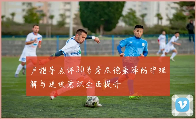 卢指导点评30号秀尼德豪泽防守理解与进攻意识全面提升