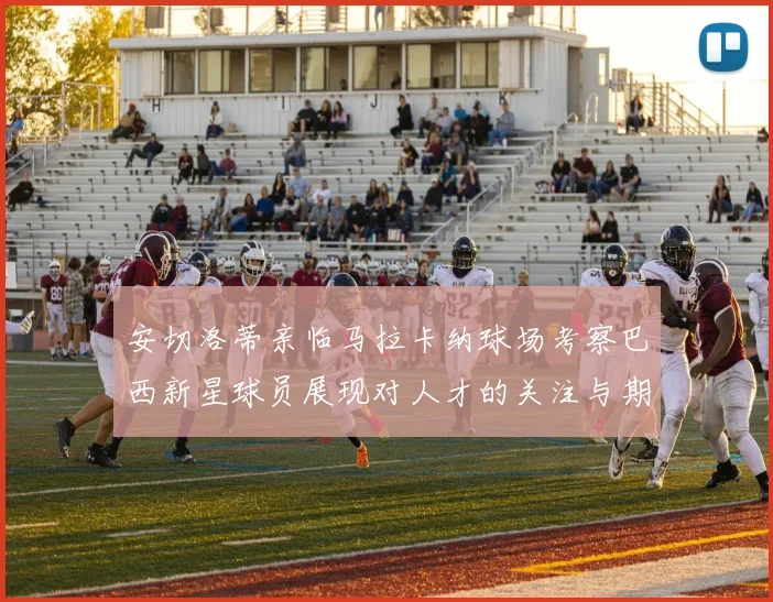 安切洛蒂亲临马拉卡纳球场考察巴西新星球员展现对人才的关注与期待