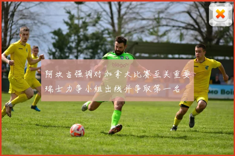 阿坎吉强调对加拿大比赛至关重要瑞士力争小组出线并争取第一名