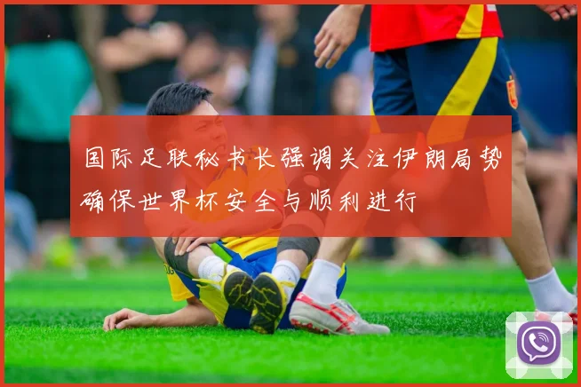 国际足联秘书长强调关注伊朗局势确保世界杯安全与顺利进行