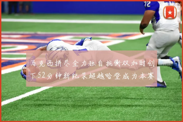 马克西拼尽全力独自抗衡双加时创下52分钟新纪录超越哈登成为本赛季联盟第一