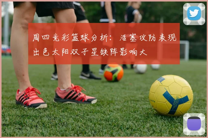 周四竞彩篮球分析：活塞攻防表现出色太阳双子星缺阵影响大