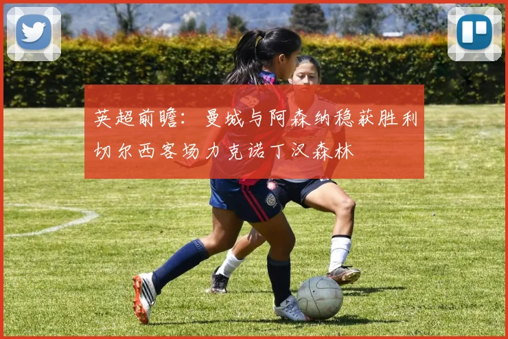 英超前瞻：曼城与阿森纳稳获胜利切尔西客场力克诺丁汉森林