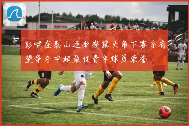 彭啸在泰山逐渐崭露头角下赛季有望争夺中超最佳青年球员荣誉