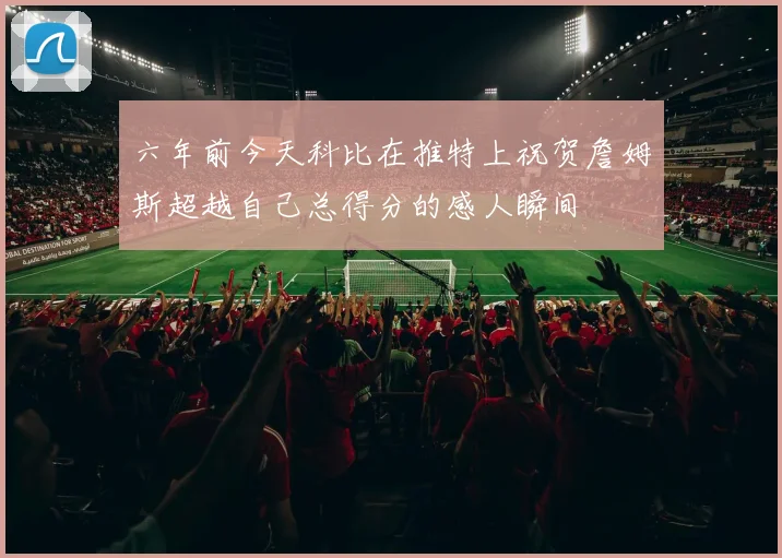 六年前今天科比在推特上祝贺詹姆斯超越自己总得分的感人瞬间