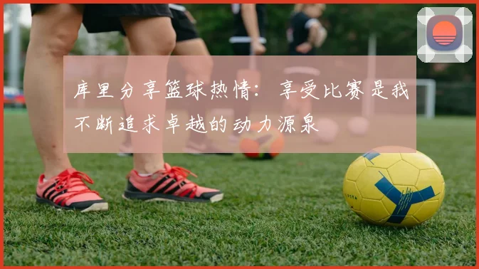 库里分享篮球热情：享受比赛是我不断追求卓越的动力源泉