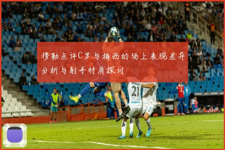 穆勒点评C罗与梅西的场上表现差异分析与射手特质探讨