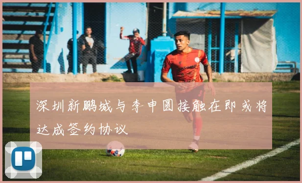 深圳新鹏城与李申圆接触在即或将达成签约协议