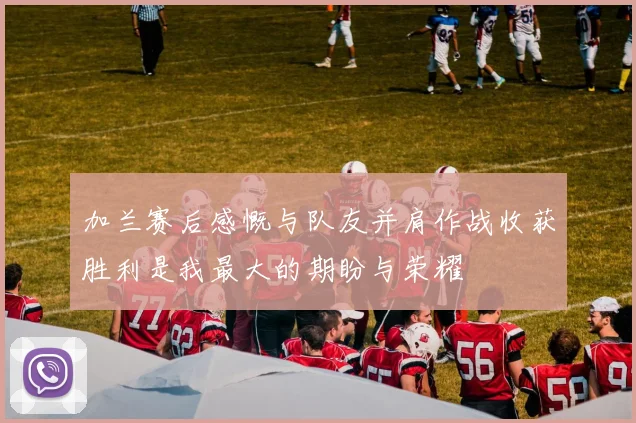 加兰赛后感慨与队友并肩作战收获胜利是我最大的期盼与荣耀