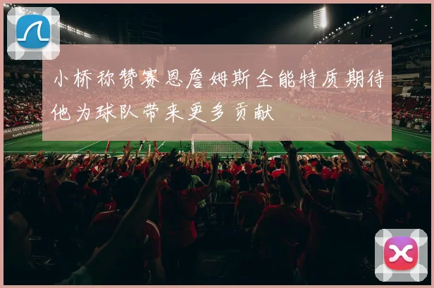 小桥称赞赛恩詹姆斯全能特质期待他为球队带来更多贡献