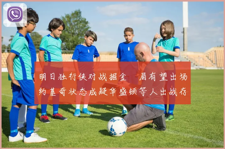 明日独行侠对战掘金濃眉有望出场约基奇状态成疑华盛顿等人出战存疑