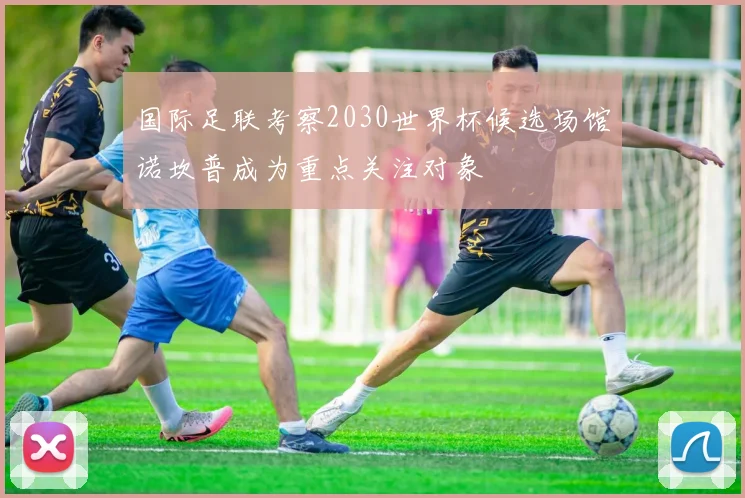 国际足联考察2030世界杯候选场馆诺坎普成为重点关注对象