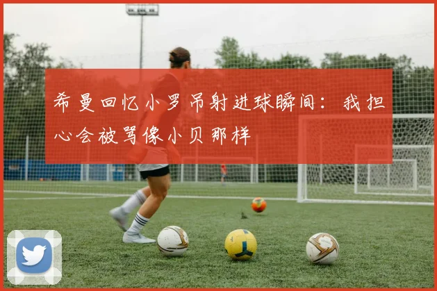 希曼回忆小罗吊射进球瞬间：我担心会被骂像小贝那样
