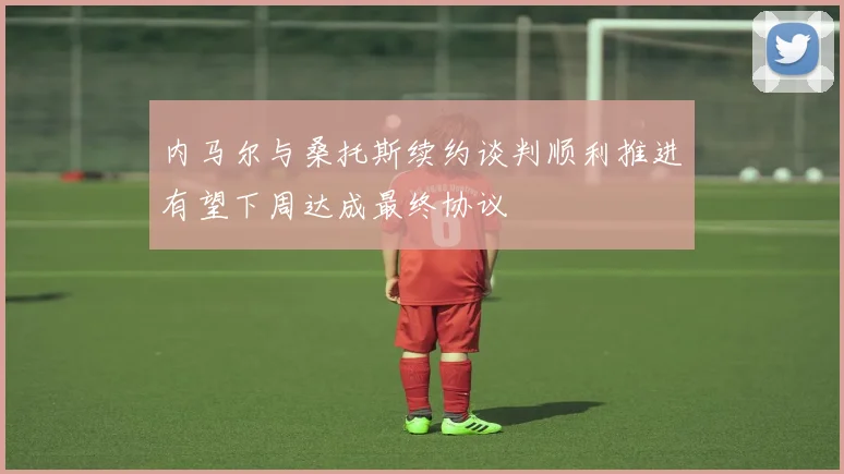内马尔与桑托斯续约谈判顺利推进有望下周达成最终协议
