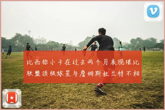 比西称小卡在过去两个月表现堪比联盟顶级球星与詹姆斯杜兰特不相上下