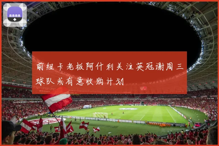 前纽卡老板阿什利关注英冠谢周三球队或有意收购计划