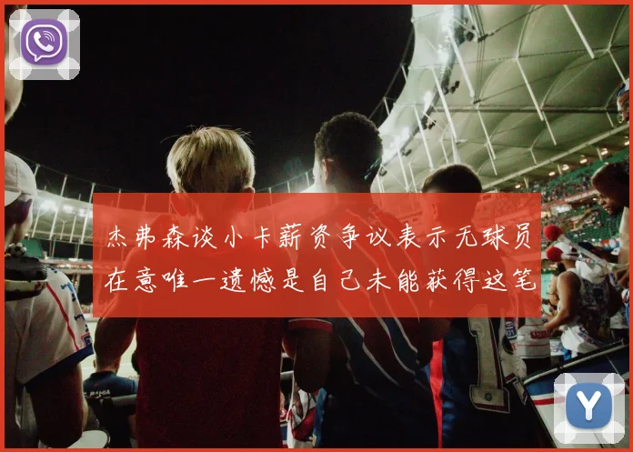 杰弗森谈小卡薪资争议表示无球员在意唯一遗憾是自己未能获得这笔钱