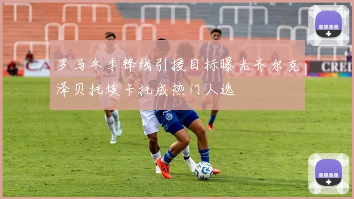 罗马冬季锋线引援目标曝光齐尔克泽贝托埃卡托成热门人选