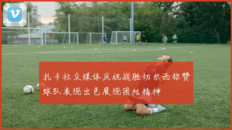 扎卡社交媒体庆祝战胜切尔西称赞球队表现出色展现团结精神