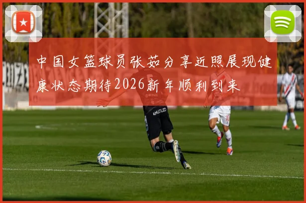 中国女篮球员张茹分享近照展现健康状态期待2026新年顺利到来