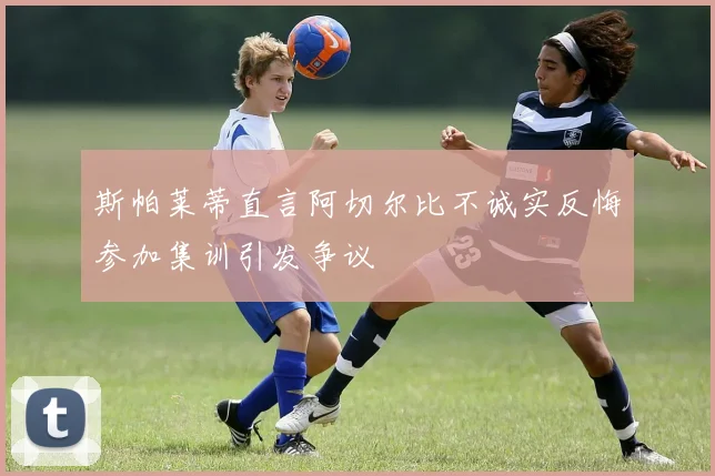 斯帕莱蒂直言阿切尔比不诚实反悔参加集训引发争议