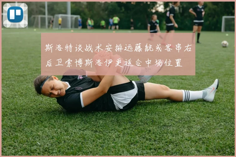 斯洛特谈战术安排远藤航或客串右后卫索博斯洛伊更适合中场位置