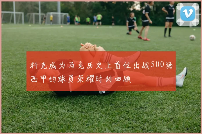 科克成为马竞历史上首位出战500场西甲的球员荣耀时刻回顾