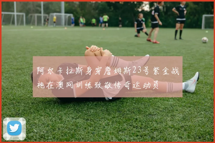 阿尔卡拉斯身穿詹姆斯23号紫金战袍在澳网训练致敬传奇运动员