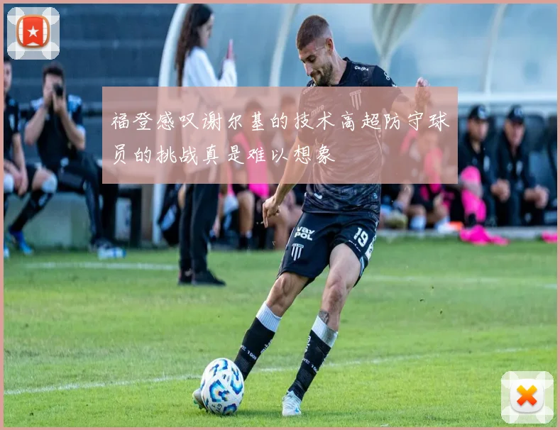 福登感叹谢尔基的技术高超防守球员的挑战真是难以想象